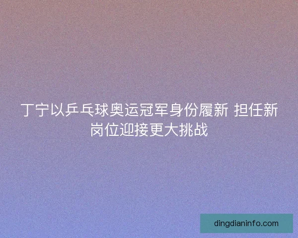 丁宁以乒乓球奥运冠军身份履新 担任新岗位迎接更大挑战
