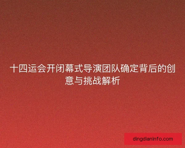 十四运会开闭幕式导演团队确定背后的创意与挑战解析