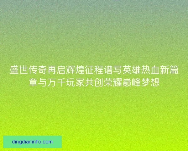 盛世传奇再启辉煌征程谱写英雄热血新篇章与万千玩家共创荣耀巅峰梦想