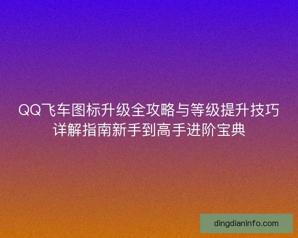 QQ飞车图标升级全攻略与等级提升技巧详解指南新手到高手进阶宝典